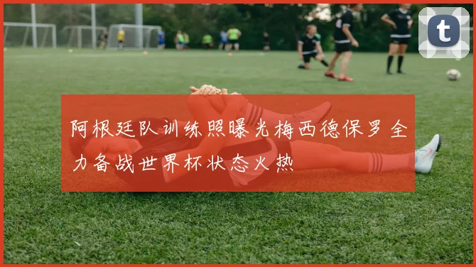 阿根廷队训练照曝光梅西德保罗全力备战世界杯状态火热