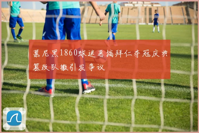慕尼黑1860球迷恶搞拜仁夺冠庆典篡改队徽引发争议