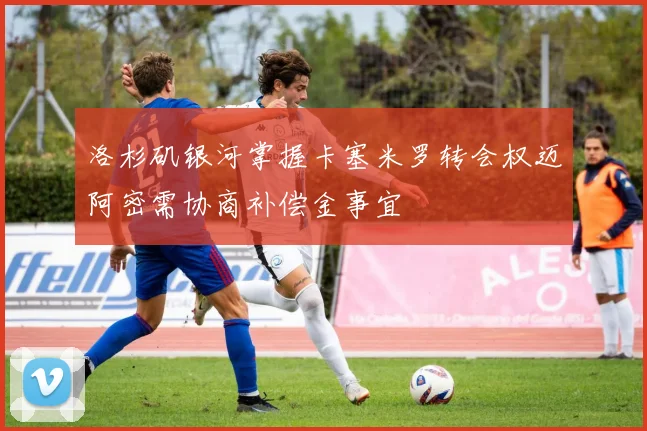 洛杉矶银河掌握卡塞米罗转会权迈阿密需协商补偿金事宜
