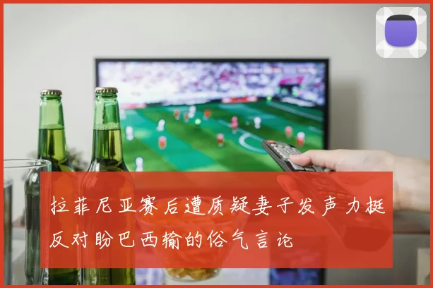 拉菲尼亚赛后遭质疑妻子发声力挺反对盼巴西输的俗气言论