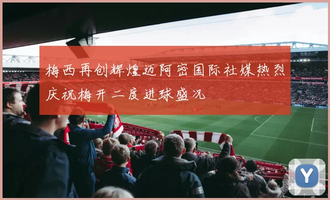 梅西再创辉煌迈阿密国际社媒热烈庆祝梅开二度进球盛况