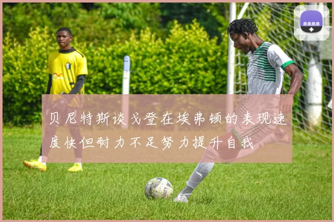 贝尼特斯谈戈登在埃弗顿的表现速度快但耐力不足努力提升自我
