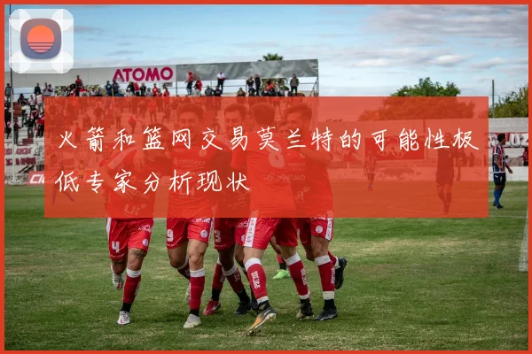 火箭和篮网交易莫兰特的可能性极低专家分析现状
