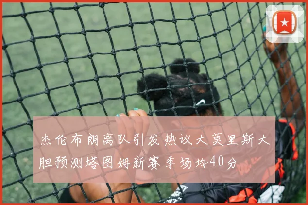 杰伦布朗离队引发热议大莫里斯大胆预测塔图姆新赛季场均40分