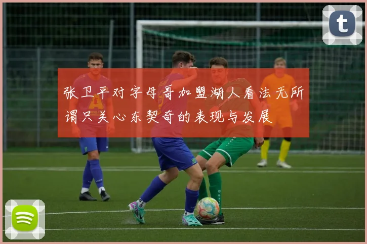 张卫平对字母哥加盟湖人看法无所谓只关心东契奇的表现与发展
