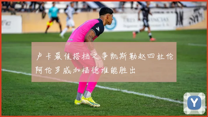 卢卡最佳搭档之争凯斯勒赵四杜伦阿伦罗威加福德谁能胜出