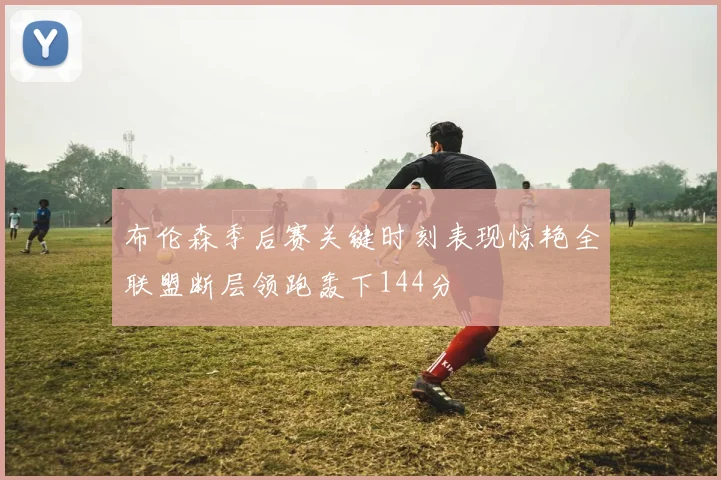 布伦森季后赛关键时刻表现惊艳全联盟断层领跑轰下144分