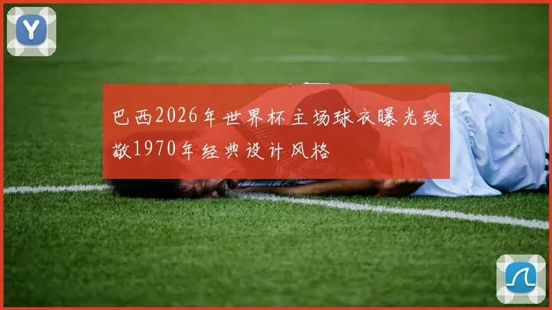 巴西2026年世界杯主场球衣曝光致敬1970年经典设计风格