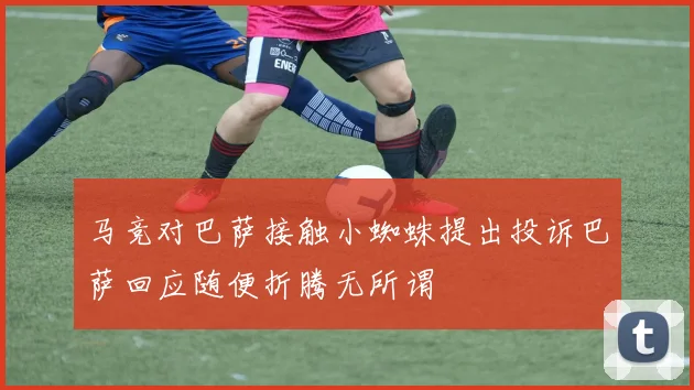 马竞对巴萨接触小蜘蛛提出投诉巴萨回应随便折腾无所谓