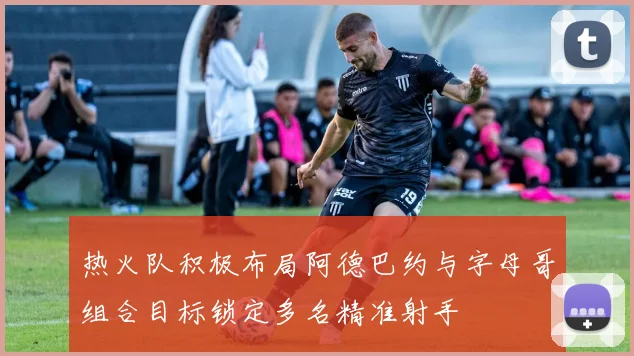 热火队积极布局阿德巴约与字母哥组合目标锁定多名精准射手