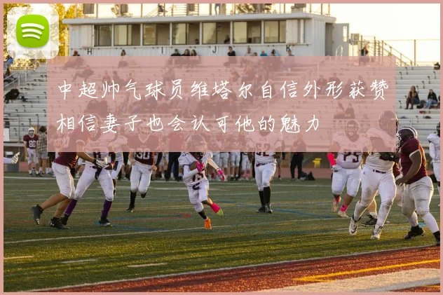 中超帅气球员维塔尔自信外形获赞相信妻子也会认可他的魅力