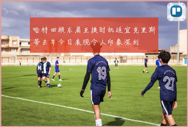 哈特回顾东眉互换时机适宜克里斯蒂去年今日表现令人印象深刻