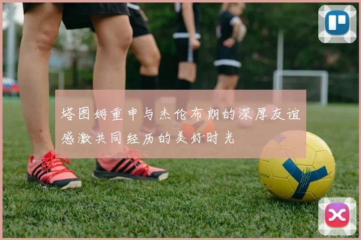 塔图姆重申与杰伦布朗的深厚友谊感激共同经历的美好时光