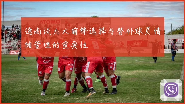 德尚谈九大前锋选择与替补球员情绪管理的重要性