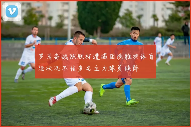 罗马备战欧联杯遭遇困境雅典体育场状况不佳多名主力球员缺阵