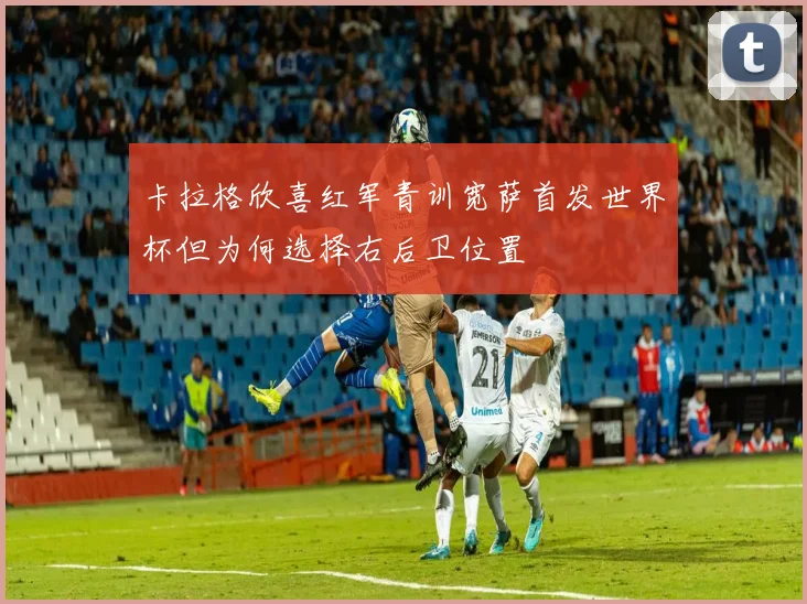 卡拉格欣喜红军青训宽萨首发世界杯但为何选择右后卫位置