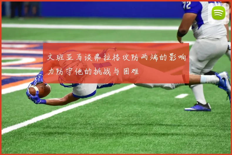 文班亚马谈弗拉格攻防两端的影响力防守他的挑战与困难