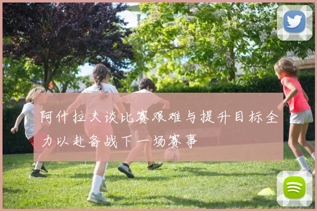 阿什拉夫谈比赛艰难与提升目标全力以赴备战下一场赛事