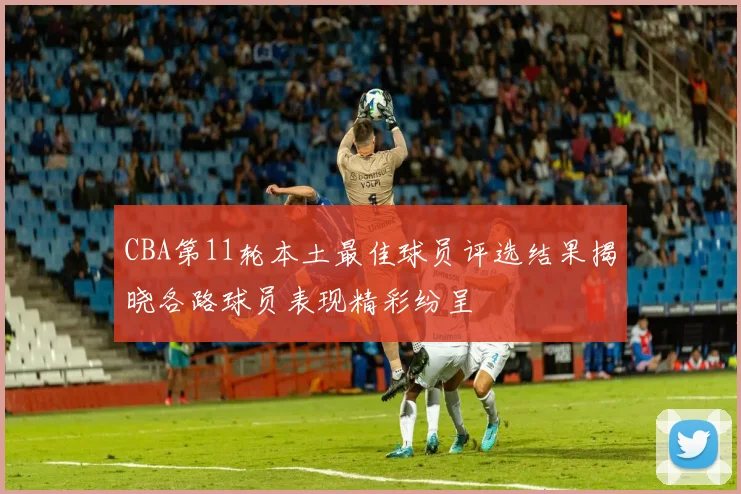 CBA第11轮本土最佳球员评选结果揭晓各路球员表现精彩纷呈