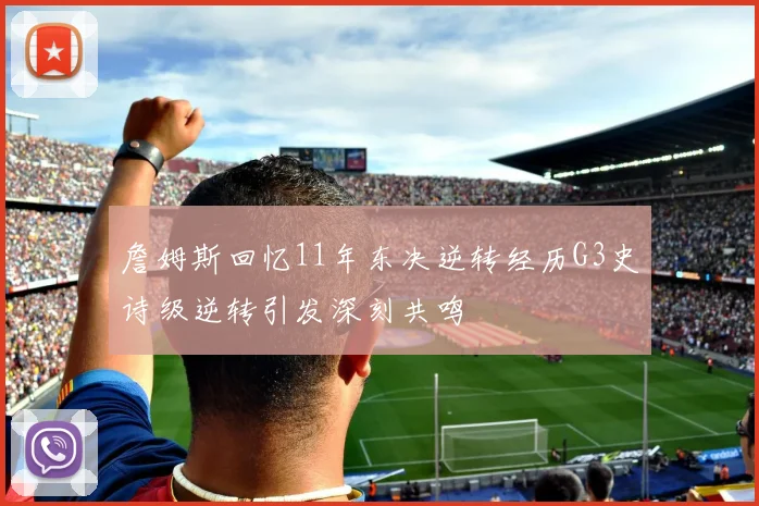 詹姆斯回忆11年东决逆转经历G3史诗级逆转引发深刻共鸣