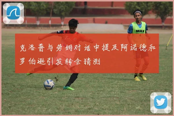 克洛普与劳姆对话中提及阿诺德和罗伯逊引发转会猜测