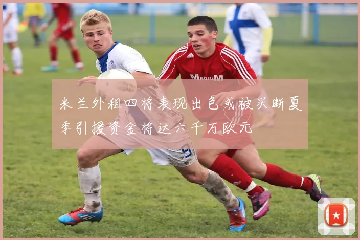 米兰外租四将表现出色或被买断夏季引援资金将达六千万欧元