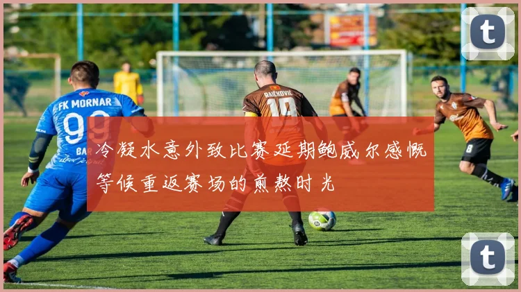 冷凝水意外致比赛延期鲍威尔感慨等候重返赛场的煎熬时光