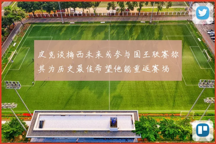皮克谈梅西未来或参与国王联赛称其为历史最佳希望他能重返赛场