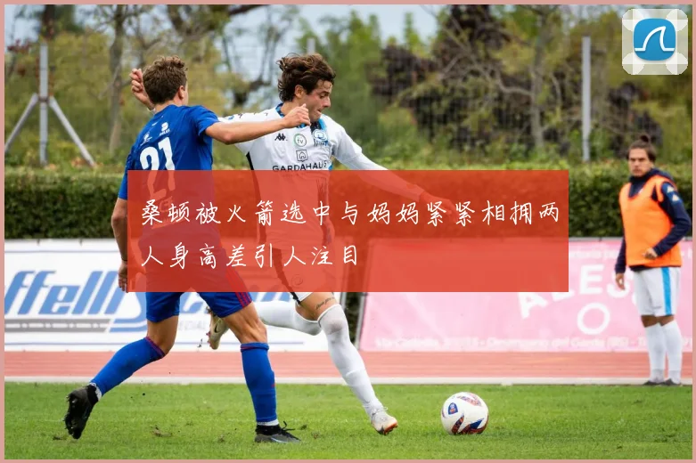 桑顿被火箭选中与妈妈紧紧相拥两人身高差引人注目