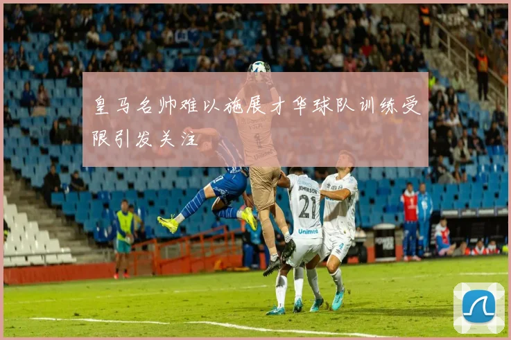 皇马名帅难以施展才华球队训练受限引发关注
