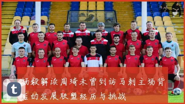 杨毅解读周琦未曾到访马刺主场背后的发展联盟经历与挑战
