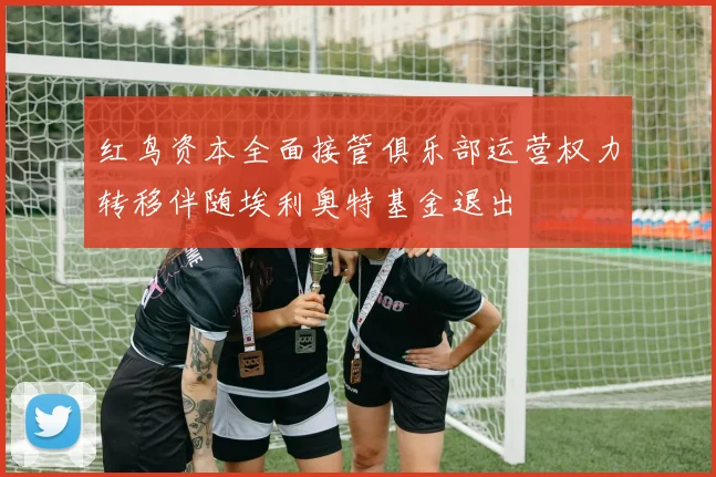 红鸟资本全面接管俱乐部运营权力转移伴随埃利奥特基金退出