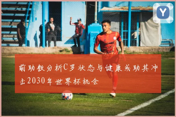 前助教分析C罗状态与健康或助其冲击2030年世界杯机会