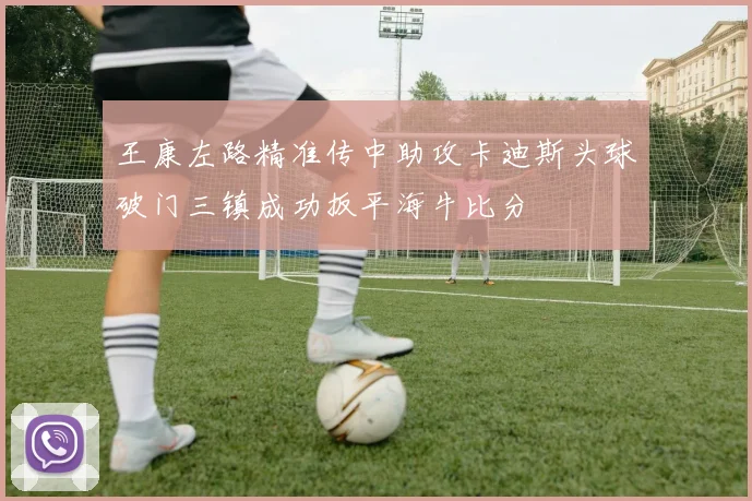 王康左路精准传中助攻卡迪斯头球破门三镇成功扳平海牛比分